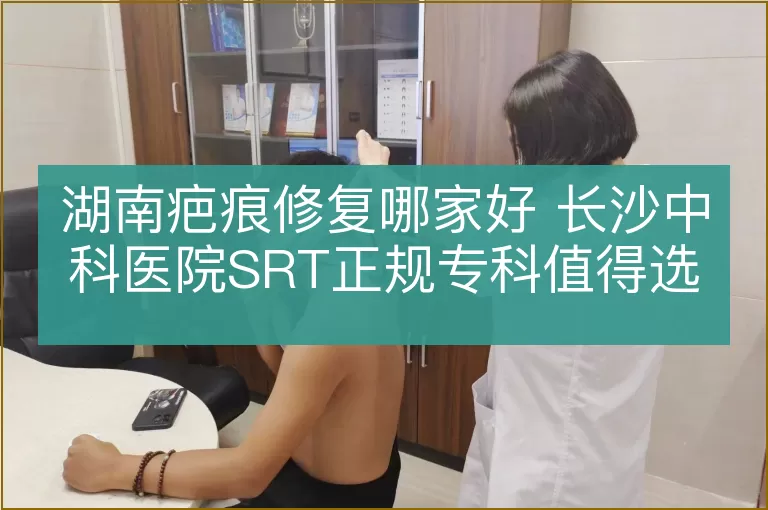 湖南疤痕修复哪家好 长沙中科医院SRT正规专科值得选