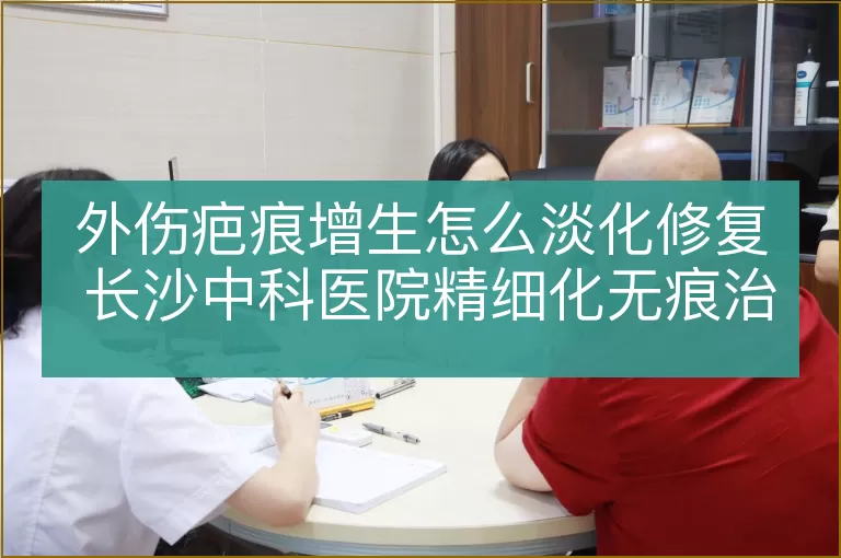 外伤疤痕增生怎么淡化修复 长沙中科医院精细化无痕治疗