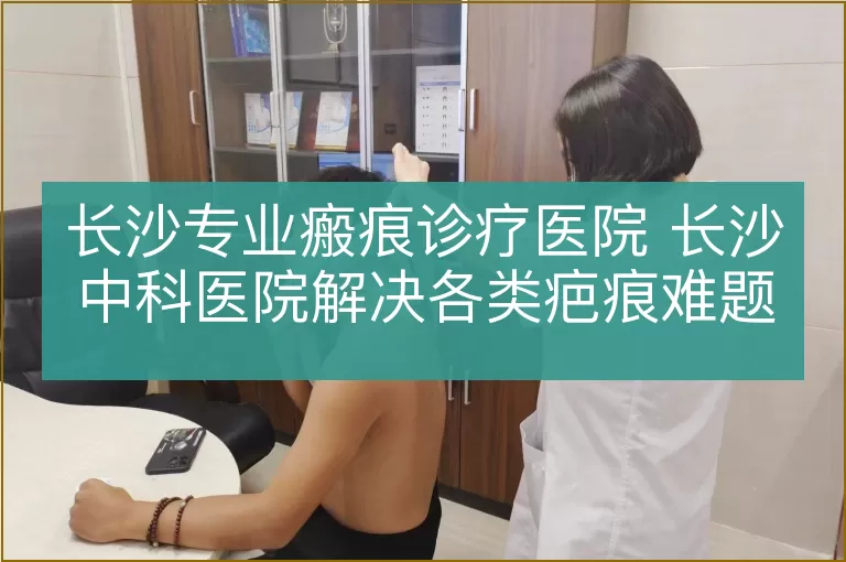 长沙专业瘢痕诊疗医院 长沙中科医院解决各类疤痕难题