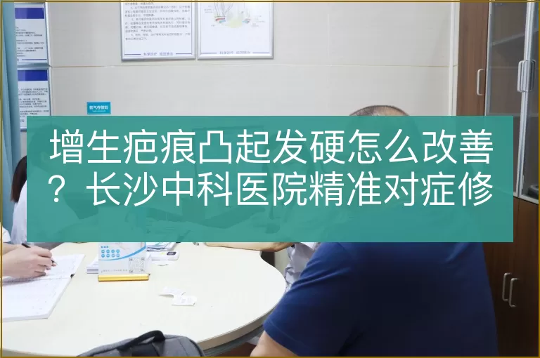 增生疤痕凸起发硬怎么改善?长沙中科医院精准对症修复