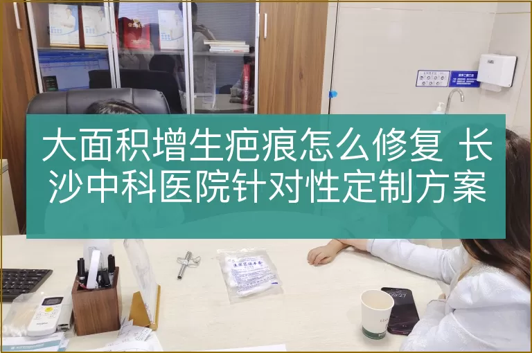大面积增生疤痕怎么修复 长沙中科医院针对性定制方案
